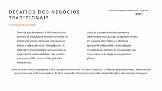 D E S A F I O S D O S N E G Ó C I O S
T R A D I C I O N A I S
Economia e Negócios Internacionais I Tiago Dias
Estratégias de Adaptação
Diversificação Energética: A EDP diversificou o
portfólio de produção de energia, investindo em
projetos de energia renovável, como parques
eólicos e solares, tanto em Portugal como no
estrangeiro. Esta estratégia não só atendeu às
exigências de sustentabilidade, mas também
posicionou a EDP como um líder global em
energia limpa.
Inovação e Sustentabilidade: A empresa
implementou novas práticas de gestão e investiu
em inovação para melhorar a eficiência
operacional e desenvolver novas soluções
energéticas que atendem às necessidades dos
consumidores e às exigências regulatórias
globais.
Como resultado destas adaptações, a EDP conseguiu manter e até fortalecer a posição no mercado global de energia, demonstrando
que as empresas tradicionais podem, de facto, responder eficazmente às pressões da globalização e da mudança tecnológica.
 