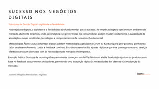 S U C E S S O N O S N E G Ó C I O S
D I G I T A I S
Economia e Negócios Internacionais I Tiago Dias
Princípios da Gestão Digital - Agilidade e Flexibilidade
Nos negócios digitais, a agilidade e a flexibilidade são fundamentais para o sucesso. As empresas digitais operam num ambiente de
mercado altamente dinâmico, onde as condições e as preferências dos consumidores podem mudar rapidamente. A capacidade de
adaptação a novas tendências, tecnologias e comportamentos de consumo é fundamental.
Metodologias Ágeis: Muitas empresas digitais adotam metodologias ágeis (como Scrum ou Kanban) para gerir projetos, permitindo
ciclos de desenvolvimento curtos e feedback contínuo. Esta abordagem facilita ajustes rápidos e garante que os produtos ou serviços
oferecidos estejam alinhados com as necessidades do mercado em tempo real.
Exemplo Prático: Startups de tecnologia frequentemente começam com MVPs (Minimum Viable Products) e ajustam os produtos com
base no feedback dos primeiros utilizadores, permitindo uma adaptação rápida às necessidades dos clientes e às mudanças do
mercado.
 