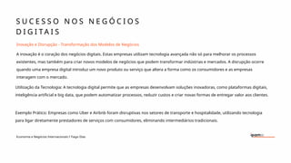 S U C E S S O N O S N E G Ó C I O S
D I G I T A I S
Economia e Negócios Internacionais I Tiago Dias
Inovação e Disrupção - Transformação dos Modelos de Negócios
A inovação é o coração dos negócios digitais. Estas empresas utilizam tecnologia avançada não só para melhorar os processos
existentes, mas também para criar novos modelos de negócios que podem transformar indústrias e mercados. A disrupção ocorre
quando uma empresa digital introduz um novo produto ou serviço que altera a forma como os consumidores e as empresas
interagem com o mercado.
Utilização da Tecnologia: A tecnologia digital permite que as empresas desenvolvam soluções inovadoras, como plataformas digitais,
inteligência artificial e big data, que podem automatizar processos, reduzir custos e criar novas formas de entregar valor aos clientes.
Exemplo Prático: Empresas como Uber e Airbnb foram disruptivas nos setores de transporte e hospitalidade, utilizando tecnologia
para ligar diretamente prestadores de serviços com consumidores, eliminando intermediários tradicionais.
 