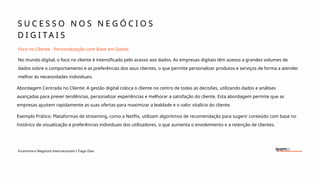 S U C E S S O N O S N E G Ó C I O S
D I G I T A I S
Economia e Negócios Internacionais I Tiago Dias
Foco no Cliente - Personalização com Base em Dados
No mundo digital, o foco no cliente é intensificado pelo acesso aos dados. As empresas digitais têm acesso a grandes volumes de
dados sobre o comportamento e as preferências dos seus clientes, o que permite personalizar produtos e serviços de forma a atender
melhor às necessidades individuais.
Abordagem Centrada no Cliente: A gestão digital coloca o cliente no centro de todas as decisões, utilizando dados e análises
avançadas para prever tendências, personalizar experiências e melhorar a satisfação do cliente. Esta abordagem permite que as
empresas ajustem rapidamente as suas ofertas para maximizar a lealdade e o valor vitalício do cliente.
Exemplo Prático: Plataformas de streaming, como a Netflix, utilizam algoritmos de recomendação para sugerir conteúdo com base no
histórico de visualização e preferências individuais dos utilizadores, o que aumenta o envolvimento e a retenção de clientes.
 