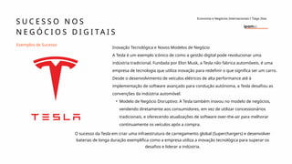 Inovação Tecnológica e Novos Modelos de Negócio
A Tesla é um exemplo icónico de como a gestão digital pode revolucionar uma
indústria tradicional. Fundada por Elon Musk, a Tesla não fabrica automóveis, é uma
empresa de tecnologia que utiliza inovação para redefinir o que significa ser um carro.
Desde o desenvolvimento de veículos elétricos de alta performance até à
implementação de software avançado para condução autónoma, a Tesla desafiou as
convenções da indústria automóvel.
• Modelo de Negócio Disruptivo: A Tesla também inovou no modelo de negócios,
vendendo diretamente aos consumidores, em vez de utilizar concessionários
tradicionais, e oferecendo atualizações de software over-the-air para melhorar
continuamente os veículos após a compra.
Exemplos de Sucesso
S U C E S S O N O S
N E G Ó C I O S D I G I T A I S
Economia e Negócios Internacionais I Tiago Dias
O sucesso da Tesla em criar uma infraestrutura de carregamento global (Superchargers) e desenvolver
baterias de longa duração exemplifica como a empresa utiliza a inovação tecnológica para superar os
desafios e liderar a indústria.
 