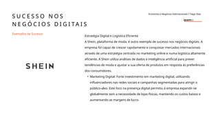 Estratégia Digital e Logística Eficiente
A Shein, plataforma de moda, é outro exemplo de sucesso nos negócios digitais. A
empresa foi capaz de crescer rapidamente e conquistar mercados internacionais
através de uma estratégia centrada no marketing online e numa logística altamente
eficiente. A Shein utiliza análises de dados e inteligência artificial para prever
tendências de moda e ajustar a sua oferta de produtos em resposta às preferências
dos consumidores.
• Marketing Digital: Forte investimento em marketing digital, utilizando
influenciadores nas redes sociais e campanhas segmentadas para atingir o
público-alvo. Este foco na presença digital permitiu à empresa expandir-se
globalmente sem a necessidade de lojas físicas, mantendo os custos baixos e
aumentando as margens de lucro.
Exemplos de Sucesso
S U C E S S O N O S
N E G Ó C I O S D I G I T A I S
Economia e Negócios Internacionais I Tiago Dias
 