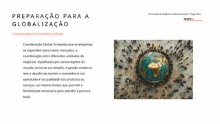 P R E P A R A Ç Ã O P A R A A
G L O B A L I Z A Ç Ã O
Economia e Negócios Internacionais I Tiago Dias
Coordenação e Consistência Global
Coordenação Global: À medida que as empresas
se expandem para novos mercados, a
coordenação entre diferentes unidades de
negócios, espalhadas por várias regiões do
mundo, torna-se um desafio. A gestão moderna
tem o desafio de manter a consistência nas
operações e na qualidade dos produtos ou
serviços, ao mesmo tempo que permite a
flexibilidade necessária para atender à procura
local.
 