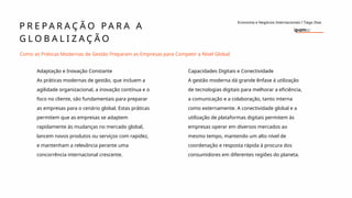 P R E P A R A Ç Ã O P A R A A
G L O B A L I Z A Ç Ã O
Economia e Negócios Internacionais I Tiago Dias
Como as Práticas Modernas de Gestão Preparam as Empresas para Competir a Nível Global
Adaptação e Inovação Constante
As práticas modernas de gestão, que incluem a
agilidade organizacional, a inovação contínua e o
foco no cliente, são fundamentais para preparar
as empresas para o cenário global. Estas práticas
permitem que as empresas se adaptem
rapidamente às mudanças no mercado global,
lancem novos produtos ou serviços com rapidez,
e mantenham a relevância perante uma
concorrência internacional crescente.
Capacidades Digitais e Conectividade
A gestão moderna dá grande ênfase á utilização
de tecnologias digitais para melhorar a eficiência,
a comunicação e a colaboração, tanto interna
como externamente. A conectividade global e a
utilização de plataformas digitais permitem às
empresas operar em diversos mercados ao
mesmo tempo, mantendo um alto nível de
coordenação e resposta rápida à procura dos
consumidores em diferentes regiões do planeta.
 
