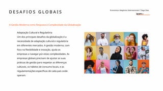 D E S A F I O S G L O B A I S
Economia e Negócios Internacionais I Tiago Dias
A Gestão Moderna como Resposta à Complexidade da Globalização
Adaptação Cultural e Regulatória
Um dos principais desafios da globalização é a
necessidade de adaptação cultural e regulatória
em diferentes mercados. A gestão moderna, com
foco na flexibilidade e inovação, ajuda as
empresas a navegar por estas complexidades. As
empresas globais precisam de ajustar as suas
práticas de gestão para respeitar as diferenças
culturais, os hábitos de consumo locais, e as
regulamentações específicas de cada país onde
operam.
 
