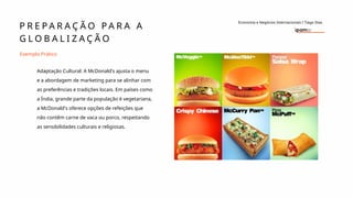 P R E P A R A Ç Ã O P A R A A
G L O B A L I Z A Ç Ã O
Economia e Negócios Internacionais I Tiago Dias
Exemplo Prático
Adaptação Cultural: A McDonald's ajusta o menu
e a abordagem de marketing para se alinhar com
as preferências e tradições locais. Em países como
a Índia, grande parte da população é vegetariana,
a McDonald's oferece opções de refeições que
não contêm carne de vaca ou porco, respeitando
as sensibilidades culturais e religiosas.
 