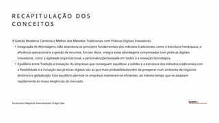 R E C A P I T U L A Ç Ã O D O S
C O N C E I T O S
Economia e Negócios Internacionais I Tiago Dias
A Gestão Moderna Combina o Melhor dos Métodos Tradicionais com Práticas Digitais Inovadoras
• Integração de Abordagens: Não abandona os princípios fundamentais dos métodos tradicionais, como a estrutura hierárquica, a
eficiência operacional e a gestão de recursos. Em vez disso, integra estas abordagens comprovadas com práticas digitais
inovadoras, como a agilidade organizacional, a personalização baseada em dados e a inovação tecnológica.
• Equilíbrio entre Tradição e Inovação: As empresas que conseguem equilibrar a solidez e a estrutura dos métodos tradicionais com
a flexibilidade e a inovação das práticas digitais são as que mais probabilidades têm de prosperar num ambiente de negócios
dinâmico e globalizado. Este equilíbrio permite às empresas manterem-se eficientes, ao mesmo tempo que se adaptam
rapidamente às novas exigências do mercado.
 
