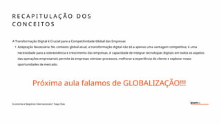 R E C A P I T U L A Ç Ã O D O S
C O N C E I T O S
Economia e Negócios Internacionais I Tiago Dias
A Transformação Digital é Crucial para a Competitividade Global das Empresas
• Adaptação Necessária: No contexto global atual, a transformação digital não só e apenas uma vantagem competitiva; é uma
necessidade para a sobrevivência e crescimento das empresas. A capacidade de integrar tecnologias digitais em todos os aspetos
das operações empresariais permite às empresas otimizar processos, melhorar a experiência do cliente e explorar novas
oportunidades de mercado.
Próxima aula falamos de GLOBALIZAÇÃO!!!
 