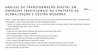 Analisar a transformação digital de uma empresa tradicional, focando-se nos desafios enfrentados antes da transformação, as estratégias digitais
implementadas e o impacto dessa transformação na competitividade global da empresa.
• Analisar uma empresa tradicional que passou por uma transformação digital (por exemplo, Walmart, Nike, General Electric, Starbucks,
Siemens, McDonald’s, IKEA, Toyota, Procter & Gamble).
Perguntas a Considerar:
1.Quais foram os principais desafios enfrentados pela empresa antes da transformação digital?
2.Que tecnologias e práticas digitais foram adotadas?
3.Como a empresa integrou a mudança cultural necessária para apoiar a transformação?
4.Quais foram os impactos da transformação na competitividade global da empresa?
5.Como a transformação digital impactou a experiência do cliente?
Cada grupo terá 40 minutos para pesquisar e discutir o tema, desenvolver uma apresentação clara e concisa - 5/6 slides.
7 minutos máximo para apresentar as conclusões à turma. As apresentações devem incluir uma reflexão crítica sobre o tema.
Após as apresentações, discussão aberta.
A N Á L I S E D A T R A N S F O R M A Ç Ã O D I G I T A L E M
E M P R E S A S T R A D I C I O N A I S N O C O N T E X T O D A
G L O B A L I Z A Ç Ã O E G E S T Ã O M O D E R N A
 