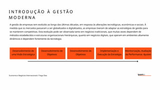 Desenvolvimento de
uma Visão Estratégica
I N T R O D U Ç Ã O À G E S T Ã O
M O D E R N A
Economia e Negócios Internacionais I Tiago Dias
A gestão de empresas tem evoluído ao longo das últimas décadas, em resposta às alterações tecnológicas, económicas e sociais. À
medida que os mercados passaram a ser globalizados e digitalizados, as empresas tiveram de adaptar as estratégias de gestão para
se manterem competitivas. Esta evolução pode ser observada tanto em negócios tradicionais, que muitas vezes dependem de
métodos estabelecidos e estruturas organizacionais hierárquicas, quanto em negócios digitais, que operam em ambientes altamente
dinâmicos e dependem fortemente da tecnologia.
Desenvolvimento de
Objetivos
Desenvolvimento de
Objetivos
Implementação e
Execução da Estratégia
Monitorização, Avaliação
da Performance. Ajustes
 