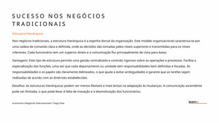 S U C E S S O N O S N E G Ó C I O S
T R A D I C I O N A I S
Economia e Negócios Internacionais I Tiago Dias
Estrutura Hierárquica
Nos negócios tradicionais, a estrutura hierárquica é a espinha dorsal da organização. Este modelo organizacional caracteriza-se por
uma cadeia de comando clara e definida, onde as decisões são tomadas pelos níveis superiores e transmitidas para os níveis
inferiores. Cada funcionário tem um superior direto e a comunicação flui principalmente de cima para baixo.
Vantagens: Este tipo de estrutura permite uma gestão centralizada e controlo rigoroso sobre as operações e processos. Facilita a
especialização das funções, uma vez que cada departamento ou unidade tem responsabilidades bem definidas e focadas. As
responsabilidades e os papéis são claramente delineados, o que ajuda a evitar ambiguidades e garante que as tarefas sejam
realizadas de acordo com as diretrizes estabelecidas.
Desafios: As estruturas hierárquicas podem ser menos flexíveis e mais lentas na adaptação às mudanças. A comunicação ascendente
pode ser limitada, o que pode levar à falta de inovação e à desmotivação dos funcionários.
 