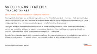 S U C E S S O N O S N E G Ó C I O S
T R A D I C I O N A I S
Economia e Negócios Internacionais I Tiago Dias
Foco no Produto - Importância do Produto nas Empresas Tradicionais
Nos negócios tradicionais, o foco central está no produto ou serviço oferecido. A prioridade é maximizar a eficiência na produção e
assegurar que o produto final atinja um padrão de qualidade elevado. A ênfase está na perfeição do processo de produção, com a
adoção de práticas como o controlo de qualidade rigoroso e a melhoria contínua dos processos.
Vantagens: Através da otimização do processo produtivo, as empresas conseguem reduzir custos, aumentar a produtividade e
garantir que os produtos satisfazem ou superam as expectativas dos clientes. Fator crucial para manter a competitividade no
mercado, especialmente em setores onde a diferenciação de produto é fundamental.
Exemplo Prático: Na indústria automóvel, empresas como a Toyota têm implementado o sistema de produção Lean, que se centra na
eliminação de desperdícios e na melhoria contínua, resultando em produtos de alta qualidade com eficiência de custo.
 