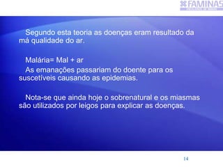 Segundo esta teoria as doenças eram resultado da
má qualidade do ar.
Malária= Mal + ar
As emanações passariam do doente para os
suscetíveis causando as epidemias.
Nota-se que ainda hoje o sobrenatural e os miasmas
são utilizados por leigos para explicar as doenças.
14
 