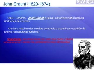 John Graunt (1620-1674)
1662 – Londres – John Graunt publicou um tratado sobre tabelas
mortuárias de Londres.
Analisou nascimentos e óbitos semanais e quantificou o padrão de
doença na população londrina.
Importante: reconhecimento do valor dos dados coletados
rotineiramente = BASE DA EPIDEMIOLOGIA MODERNA
15
 