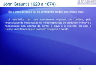 John Graunt ( 1620 a 1674)
Ele é considerado o pai da demografia ou das estatísticas vitais
A estatística tem seu nascimento originado na política, pela
necessidade de implantação do modo capitalista de produção, indicava a
necessidade não apenas de contar o povo e o exército, ou seja o
Estado, mas também que tivessem disciplina e saúde.
16
 