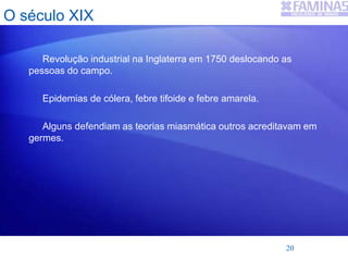 O século XIX
Revolução industrial na Inglaterra em 1750 deslocando as
pessoas do campo.
Epidemias de cólera, febre tifoide e febre amarela.
Alguns defendiam as teorias miasmática outros acreditavam em
germes.
20
 