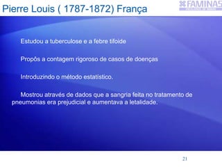 Pierre Louis ( 1787-1872) França
Estudou a tuberculose e a febre tifoide
Propôs a contagem rigoroso de casos de doenças
Introduzindo o método estatístico.
Mostrou através de dados que a sangria feita no tratamento de
pneumonias era prejudicial e aumentava a letalidade.
21
 