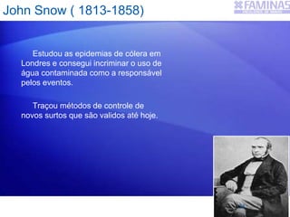 John Snow ( 1813-1858)
Estudou as epidemias de cólera em
Londres e consegui incriminar o uso de
água contaminada como a responsável
pelos eventos.
Traçou métodos de controle de
novos surtos que são validos até hoje.
24
 