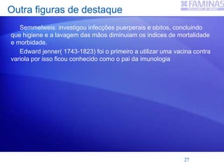 Outra figuras de destaque
Semmelweis: investigou infecções puerperais e obitos, concluindo
que higiene e a lavagem das mãos diminuiam os indices de mortalidade
e morbidade.
Edward jenner( 1743-1823) foi o primeiro a utilizar uma vacina contra
variola por isso ficou conhecido como o pai da imunologia
27
 