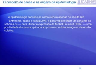 O conceito de causa e as origens da epidemiologia
A epidemiologia constitui-se como ciência apenas no século XIX.
Entretanto, desde o século XVII, é possível identificar um conjunto de
saberes ou — para utilizar a expressão de Michel Foucault (1987) — uma
positividade discursiva aplicada ao processo saúde-doença na dimensão
coletiva.
29
 