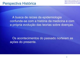 Perspectiva Histórica
A busca de raízes da epidemiologia
confunde-se com a história da medicina e com
a própria evolução das teorias sobre doenças.
Os acontecimentos do passado norteiam as
ações do presente.
3
 
