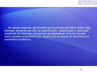 No século seguinte, aprofundam-se os estudos dos fatos vitais e das
doenças, lançando-se mão da quantificação, classificação e descrição
detalhada de sintomas, procurando-se estabelecer vínculos causais
como aqueles encontrados por James Lind no estudo do escorbuto em
marinheiros britânicos.
30
 