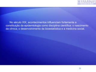 No século XIX, acontecimentos influenciam fortemente a
constituição da epidemiologia como disciplina científica: o nascimento
da clínica; o desenvolvimento da bioestatística e a medicina social.
31
 