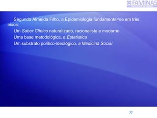 Segundo Almeida Filho, a Epidemiologia fundamenta=se em três
eixos:
Um Saber Clínico naturalizado, racionalista e moderno
Uma base metodológica, a Estatística
Um substrato político-ideológico, a Medicina Social
32
 