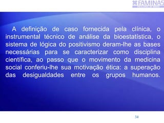 A definição de caso fornecida pela clínica, o
instrumental técnico de análise da bioestatística, o
sistema de lógica do positivismo deram-lhe as bases
necessárias para se caracterizar como disciplina
científica, ao passo que o movimento da medicina
social conferiu-lhe sua motivação ética: a superação
das desigualdades entre os grupos humanos.
34
 