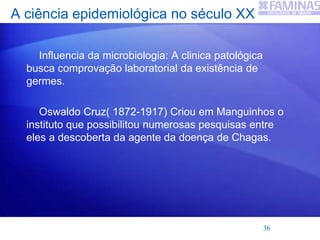 A ciência epidemiológica no século XX
Influencia da microbiologia: A clinica patológica
busca comprovação laboratorial da existência de
germes.
Oswaldo Cruz( 1872-1917) Criou em Manguinhos o
instituto que possibilitou numerosas pesquisas entre
eles a descoberta da agente da doença de Chagas.
36
 
