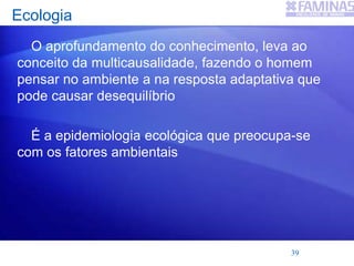 Ecologia
O aprofundamento do conhecimento, leva ao
conceito da multicausalidade, fazendo o homem
pensar no ambiente a na resposta adaptativa que
pode causar desequilíbrio
É a epidemiologia ecológica que preocupa-se
com os fatores ambientais
39
 