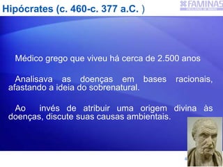 Hipócrates (c. 460-c. 377 a.C. )
Médico grego que viveu há cerca de 2.500 anos
Analisava as doenças em bases racionais,
afastando a ideia do sobrenatural.
Ao invés de atribuir uma origem divina às
doenças, discute suas causas ambientais.
4
 