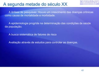 A segunda metade do século XX
A ênfase às pesquisas: Houve um crescimento das doenças crônicas
como causa de mortalidade e morbidade.
A epidemiologia progride na determinação das condições de saúde
da população;
A busca sistemática de fatores de risco
Avaliação através de estudos para controlar as doenças.
43
 