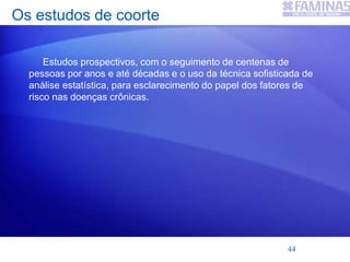 Os estudos de coorte
Estudos prospectivos, com o seguimento de centenas de
pessoas por anos e até décadas e o uso da técnica sofisticada de
análise estatística, para esclarecimento do papel dos fatores de
risco nas doenças crônicas.
44
 