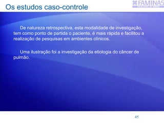 Os estudos caso-controle
De natureza retrospectiva, esta modalidade de investigação,
tem como ponto de partida o paciente, é mais rápida e facilitou a
realização de pesquisas em ambientes clínicos.
Uma ilustração foi a investigação da etiologia do câncer de
pulmão.
45
 