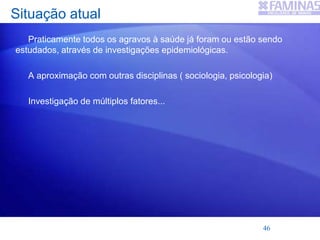 Situação atual
Praticamente todos os agravos à saúde já foram ou estão sendo
estudados, através de investigações epidemiológicas.
A aproximação com outras disciplinas ( sociologia, psicologia)
Investigação de múltiplos fatores...
46
 