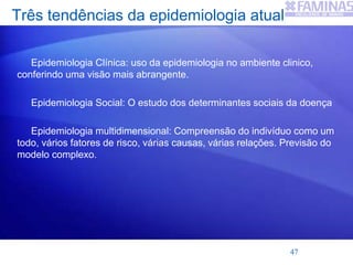 Três tendências da epidemiologia atual
Epidemiologia Clínica: uso da epidemiologia no ambiente clinico,
conferindo uma visão mais abrangente.
Epidemiologia Social: O estudo dos determinantes sociais da doença
Epidemiologia multidimensional: Compreensão do indivíduo como um
todo, vários fatores de risco, várias causas, várias relações. Previsão do
modelo complexo.
47
 