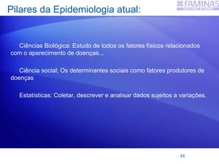 Pilares da Epidemiologia atual:
Ciências Biológica: Estudo de todos os fatores físicos relacionados
com o aparecimento de doenças...
Ciência social; Os determinantes sociais como fatores produtores de
doenças
Estatísticas: Coletar, descrever e analisar dados sujeitos a variações.
48
 
