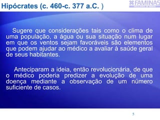 Hipócrates (c. 460-c. 377 a.C. )
Sugere que considerações tais como o clima de
uma população, a água ou sua situação num lugar
em que os ventos sejam favoráveis são elementos
que podem ajudar ao médico a avaliar à saúde geral
de seus habitantes.
Anteciparam a ideia, então revolucionária, de que
o médico poderia predizer a evolução de uma
doença mediante a observação de um número
suficiente de casos.
5
 