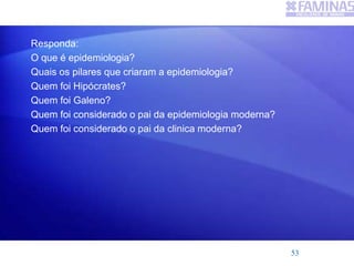 Responda:
O que é epidemiologia?
Quais os pilares que criaram a epidemiologia?
Quem foi Hipócrates?
Quem foi Galeno?
Quem foi considerado o pai da epidemiologia moderna?
Quem foi considerado o pai da clinica moderna?
53
 