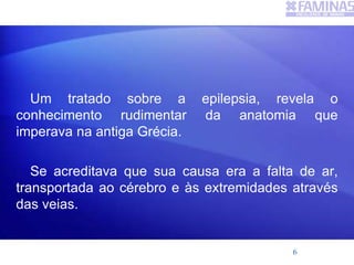 Um tratado sobre a epilepsia, revela o
conhecimento rudimentar da anatomia que
imperava na antiga Grécia.
Se acreditava que sua causa era a falta de ar,
transportada ao cérebro e às extremidades através
das veias.
6
 