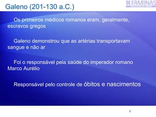 Galeno (201-130 a.C.)
Os primeiros médicos romanos eram, geralmente,
escravos gregos
Galeno demonstrou que as artérias transportavam
sangue e não ar
Foi o responsável pela saúde do imperador romano
Marco Aurélio
Responsável pelo controle de óbitos e nascimentos
8
 
