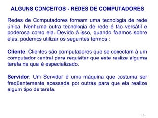 ALGUNS CONCEITOS - REDES DE COMPUTADORES

Redes de Computadores formam uma tecnologia de rede
única. Nenhuma outra tecnologia de rede é tão versátil e
poderosa como ela. Devido à isso, quando falamos sobre
elas, podemos utilizar os seguintes termos :

Cliente: Clientes são computadores que se conectam à um
computador central para requisitar que este realize alguma
tarefa na qual é especializado.

Servidor: Um Servidor é uma máquina que costuma ser
freqüentemente acessada por outras para que ela realize
algum tipo de tarefa.



                                                       10
 