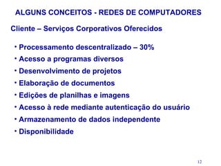 ALGUNS CONCEITOS - REDES DE COMPUTADORES

Cliente – Serviços Corporativos Oferecidos

 • Processamento descentralizado – 30%
 • Acesso a programas diversos
 • Desenvolvimento de projetos
 • Elaboração de documentos
 • Edições de planilhas e imagens
 • Acesso à rede mediante autenticação do usuário
 • Armazenamento de dados independente
 • Disponibilidade



                                                    12
 