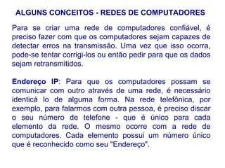 ALGUNS CONCEITOS - REDES DE COMPUTADORES

Para se criar uma rede de computadores confiável, é
preciso fazer com que os computadores sejam capazes de
detectar erros na transmissão. Uma vez que isso ocorra,
pode-se tentar corrigi-los ou então pedir para que os dados
sejam retransmitidos.

Endereço IP: Para que os computadores possam se
comunicar com outro através de uma rede, é necessário
identicá lo de alguma forma. Na rede telefônica, por
exemplo, para falarmos com outra pessoa, é preciso discar
o seu número de telefone - que é único para cada
elemento da rede. O mesmo ocorre com a rede de
computadores. Cada elemento possui um número único
que é reconhecido como seu "Endereço".

                                                        15
 