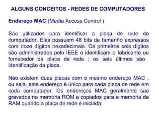 ALGUNS CONCEITOS - REDES DE COMPUTADORES

Endereço MAC (Media Access Control )

São utilizados para identificar a placa de rede do
computador. Eles possuem 48 bits de tamanho expressos
com doze dígitos hexadecimais. Os primeiros seis dígitos
são administrados pelo IEEE e identificam o fabricante ou
fornecedor da placa de rede ; os seis últimos são
identificação da placa.

Não existem duas placas com o mesmo endereço MAC ,
ou seja, este endereço é único para cada placa de rede em
cada computador. Os endereços MAC geralmente são
gravados na memória ROM e copiados para a memória da
RAM quando a placa de rede é iniciada.

                                                      17
 
