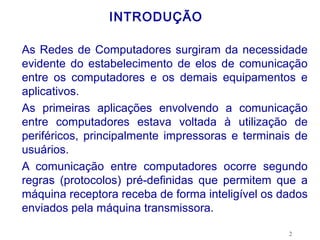 INTRODUÇÃO

As Redes de Computadores surgiram da necessidade
evidente do estabelecimento de elos de comunicação
entre os computadores e os demais equipamentos e
aplicativos.
As primeiras aplicações envolvendo a comunicação
entre computadores estava voltada à utilização de
periféricos, principalmente impressoras e terminais de
usuários.
A comunicação entre computadores ocorre segundo
regras (protocolos) pré-definidas que permitem que a
máquina receptora receba de forma inteligível os dados
enviados pela máquina transmissora.

                                                  2
 