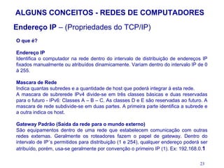 ALGUNS CONCEITOS - REDES DE COMPUTADORES
Endereço IP – (Propriedades do TCP/IP)
O que é?

Endereço IP
Identifica o computador na rede dentro do intervalo de distribuição de endereços IP
fixados manualmente ou atribuídos dinamicamente. Variam dentro do intervalo IP de 0
à 255.

Mascara de Rede
Indica quantas subredes e a quantidade de host que poderá integrar á esta rede.
A mascara de subrerede IPv4 divide-se em três classes básicas e duas reservadas
para o futuro - IPv6: Classes A – B – C. As classes D e E são reservadas ao futuro. A
mascara de rede subdivide-se em duas partes. A primeira parte identifica a subrede e
a outra indica os host.

Gateway Padrão (Saída da rede para o mundo externo)
São equipamentos dentro de uma rede que estabelecem comunicação com outras
redes externas. Geralmente os roteadores fazem o papel de gateway. Dentro do
intervalo de IP´s permitidos para distribuição (1 e 254), qualquer endereço poderá ser
atribuído, porém, usa-se geralmente por convenção o primeiro IP (1). Ex: 192.168.0.1

                                                                                  23
 