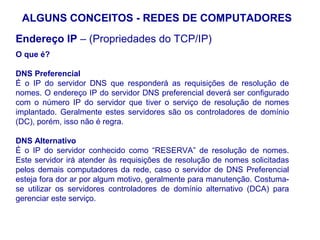 ALGUNS CONCEITOS - REDES DE COMPUTADORES
Endereço IP – (Propriedades do TCP/IP)
O que é?

DNS Preferencial
É o IP do servidor DNS que responderá as requisições de resolução de
nomes. O endereço IP do servidor DNS preferencial deverá ser configurado
com o número IP do servidor que tiver o serviço de resolução de nomes
implantado. Geralmente estes servidores são os controladores de domínio
(DC), porém, isso não é regra.

DNS Alternativo
É o IP do servidor conhecido como “RESERVA” de resolução de nomes.
Este servidor irá atender às requisições de resolução de nomes solicitadas
pelos demais computadores da rede, caso o servidor de DNS Preferencial
esteja fora dor ar por algum motivo, geralmente para manutenção. Costuma-
se utilizar os servidores controladores de domínio alternativo (DCA) para
gerenciar este serviço.



                                                                         24
 