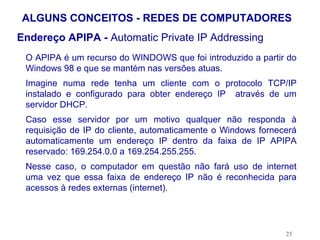 ALGUNS CONCEITOS - REDES DE COMPUTADORES
Endereço APIPA - Automatic Private IP Addressing
 O APIPA é um recurso do WINDOWS que foi introduzido a partir do
 Windows 98 e que se mantém nas versões atuas.
 Imagine numa rede tenha um cliente com o protocolo TCP/IP
 instalado e configurado para obter endereço IP através de um
 servidor DHCP.
 Caso esse servidor por um motivo qualquer não responda à
 requisição de IP do cliente, automaticamente o Windows fornecerá
 automaticamente um endereço IP dentro da faixa de IP APIPA
 reservado: 169.254.0.0 a 169.254.255.255.
 Nesse caso, o computador em questão não fará uso de internet
 uma vez que essa faixa de endereço IP não é reconhecida para
 acessos à redes externas (internet).




                                                              25
 